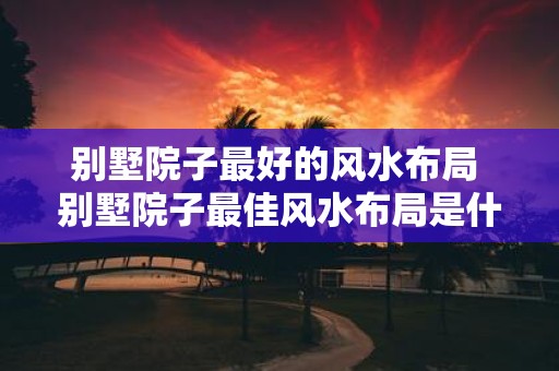 别墅院子最好的风水布局 别墅院子最佳风水布局是什么 别墅院子最好的风水布局 别墅院子最佳风水布局是什么