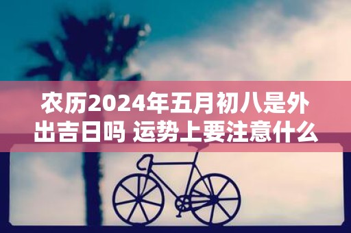 农历2025年五月初八是外出吉日吗 运势上要注意什么