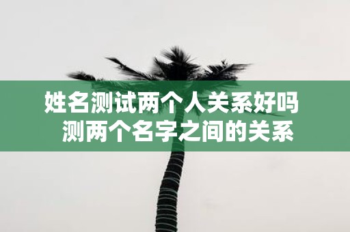姓名测试两个人关系好吗 测两个名字之间的关系