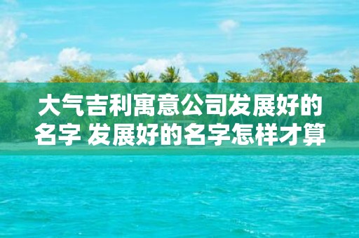 大气吉利寓意公司发展好的名字 发展好的名字怎样才算大气吉利 大气吉利寓意公司发展好的名字 发展好的名字怎样才算大气吉利