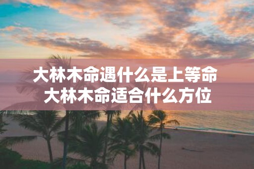 大林木命遇什么是上等命 大林木命适合什么方位