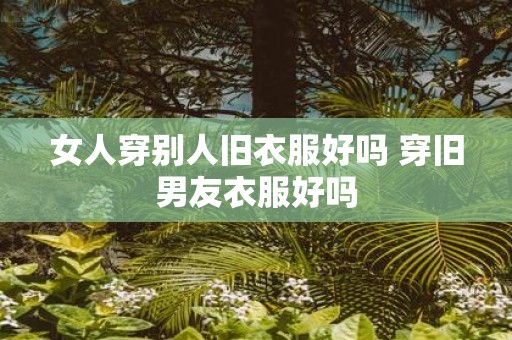 女人穿别人旧衣服好吗 穿旧男友衣服好吗