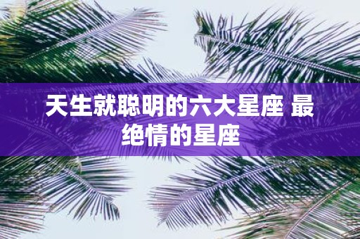 天生就聪明的六大星座 最绝情的星座