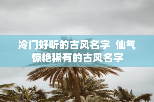 冷门好听的古风名字 仙气惊艳稀有的古风名字