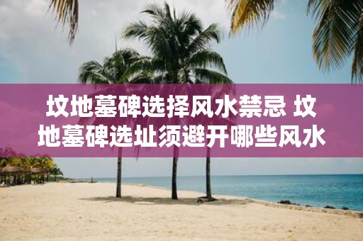 坟地墓碑选择风水禁忌 坟地墓碑选址须避开哪些风水禁忌