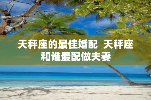 天秤座的最佳婚配 天秤座和谁最配做夫妻