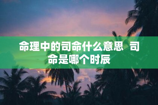 命理中的司命什么意思 司命是哪个时辰