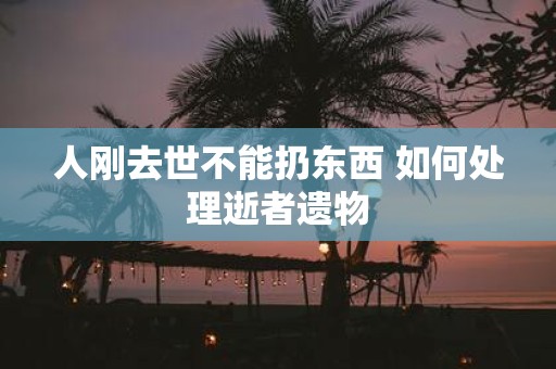 人刚去世不能扔东西 如何处理逝者遗物