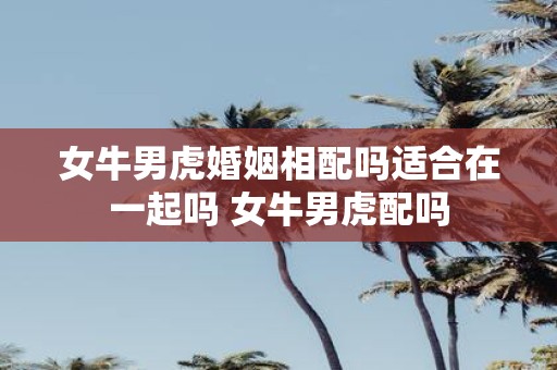 女牛男虎婚姻相配吗适合在一起吗 女牛男虎配吗