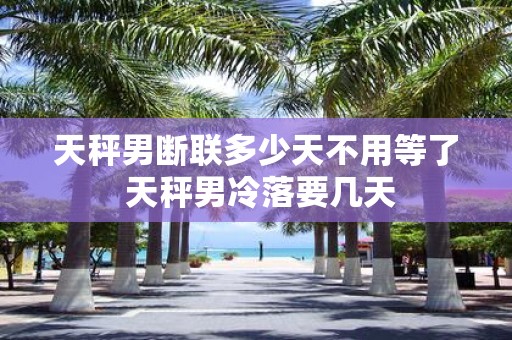 天秤男断联多少天不用等了 天秤男冷落要几天