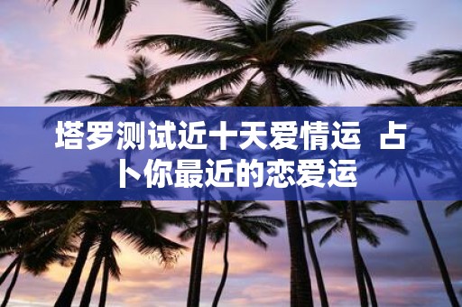 塔罗测试近十天爱情运 占卜你最近的恋爱运