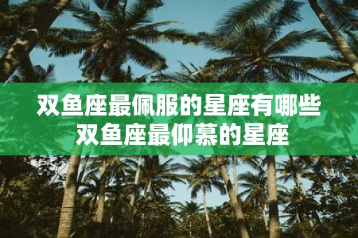 双鱼座最佩服的星座有哪些 双鱼座最仰慕的星座