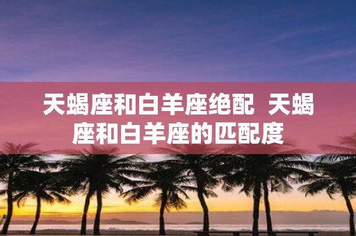 天蝎座和白羊座绝配 天蝎座和白羊座的匹配度