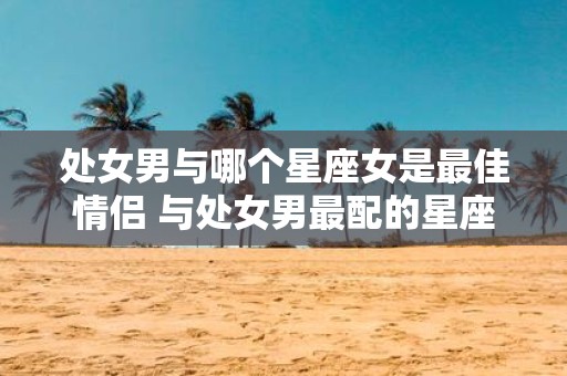 处女男与哪个星座女是最佳情侣 与处女男最配的星座女