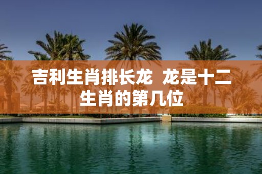 吉利生肖排长龙 龙是十二生肖的第几位