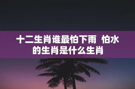 十二生肖谁最怕下雨 怕水的生肖是什么生肖