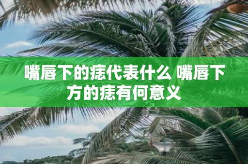 嘴唇下的痣代表什么 嘴唇下方的痣有何意义