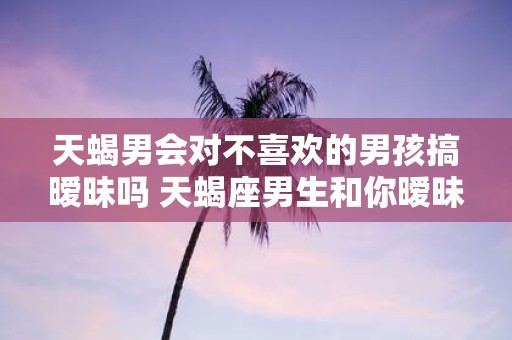 天蝎男会对不喜欢的男孩搞暧昧吗 天蝎座男生和你暧昧的表现）