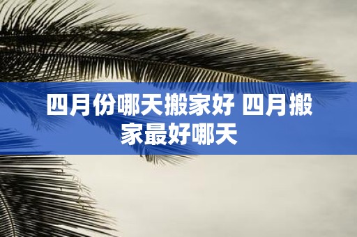四月份哪天搬家好 四月搬家最好哪天