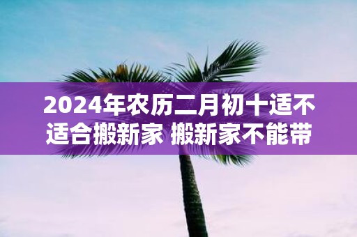 2025年农历二月初十适不适合搬新家 搬新家不能带三件东西