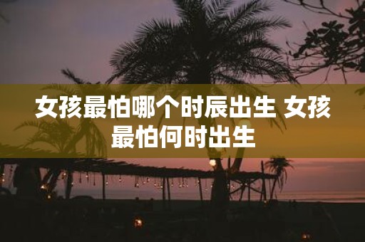 女孩最怕哪个时辰出生 女孩最怕何时出生