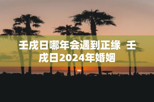 壬戌日哪年会遇到正缘 壬戌日2025年婚姻