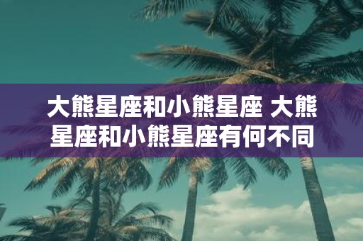 大熊星座和小熊星座 大熊星座和小熊星座有何不同