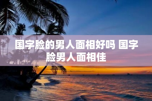国字脸的男人面相好吗 国字脸男人面相佳