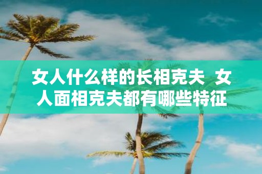 女人什么样的长相克夫 女人面相克夫都有哪些特征
