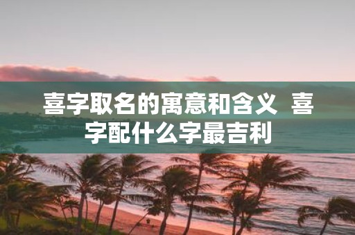 喜字取名的寓意和含义 喜字配什么字最吉利