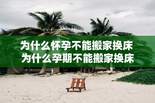 为什么怀孕不能搬家换床 为什么孕期不能搬家换床