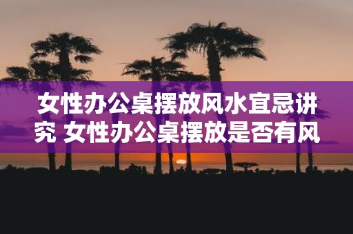 女性办公桌摆放风水宜忌讲究 女性办公桌摆放是否有风水禁忌