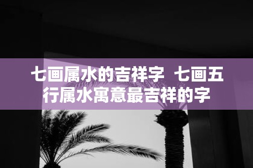 七画属水的吉祥字 七画五行属水寓意最吉祥的字