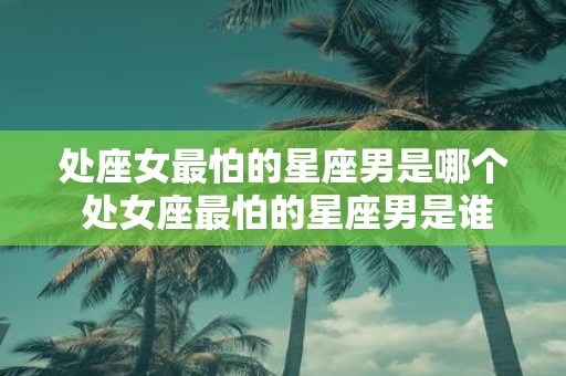 处座女最怕的星座男是哪个 处女座最怕的星座男是谁