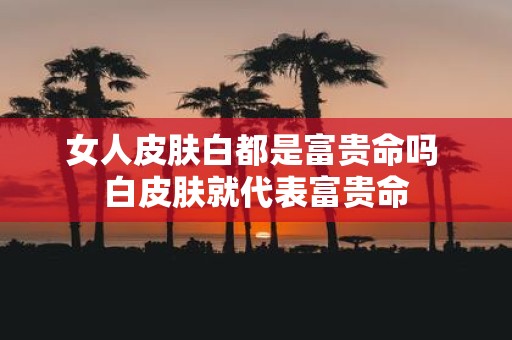 女人皮肤白都是富贵命吗 白皮肤就代表富贵命