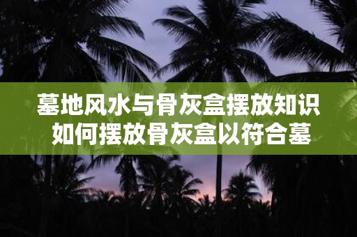 墓地风水与骨灰盒摆放知识 如何摆放骨灰盒以符合墓地风水