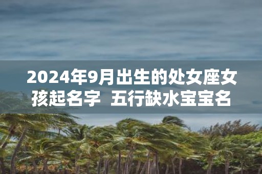 2025年9月出生的处女座女孩起名字 五行缺水宝宝名