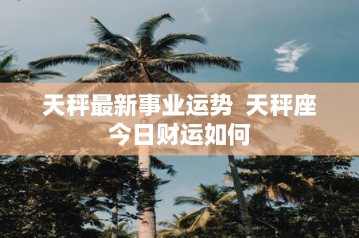 天秤最新事业运势 天秤座今日财运如何