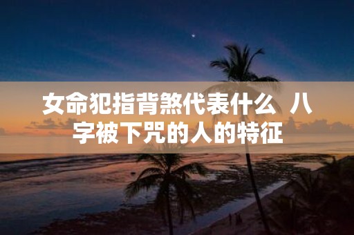 女命犯指背煞代表什么 八字被下咒的人的特征