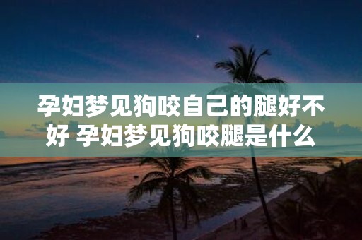 孕妇梦见狗咬自己的腿好不好 孕妇梦见狗咬腿是什么意思