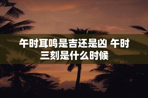 午时耳鸣是吉还是凶 午时三刻是什么时候