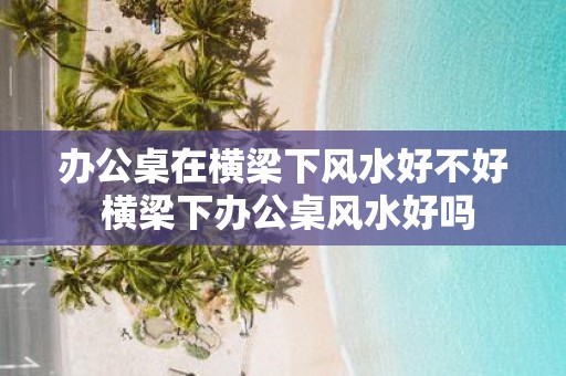 办公桌在横梁下风水好不好 横梁下办公桌风水好吗