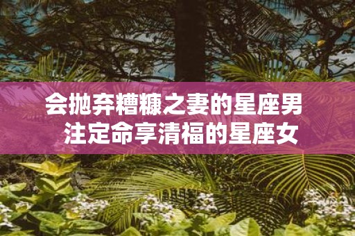 会抛弃糟糠之妻的星座男 注定命享清福的星座女