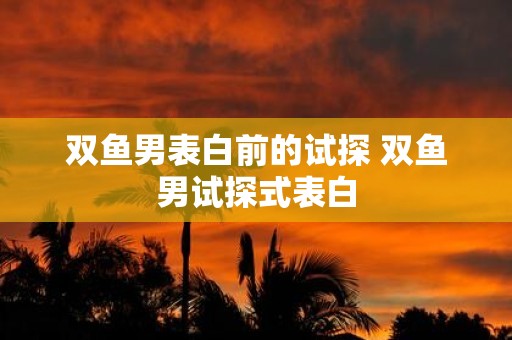 双鱼男表白前的试探 双鱼男试探式表白