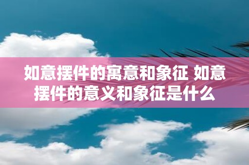 如意摆件的寓意和象征 如意摆件的意义和象征是什么