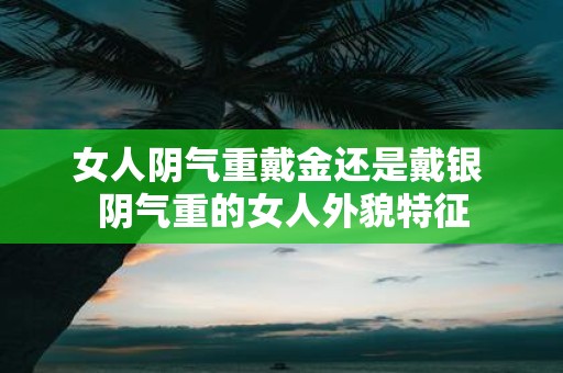 女人阴气重戴金还是戴银 阴气重的女人外貌特征