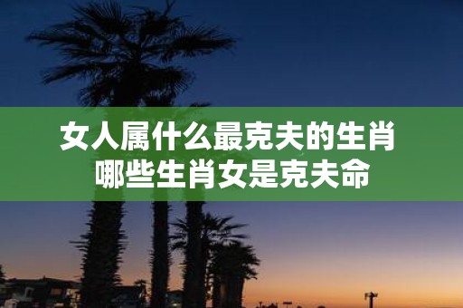 女人属什么最克夫的生肖 哪些生肖女是克夫命