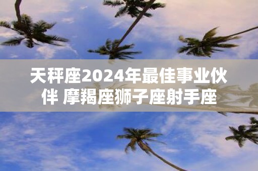 天秤座2025年最佳事业伙伴 摩羯座狮子座射手座