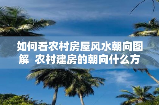 如何看农村房屋风水朝向图解 农村建房的朝向什么方向最好