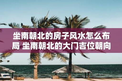 坐南朝北的房子风水怎么布局 坐南朝北的大门吉位朝向